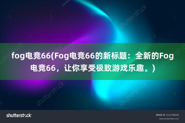 fog电竞66(Fog电竞66的新标题：全新的Fog电竞66，让你享受极致游戏乐趣。)