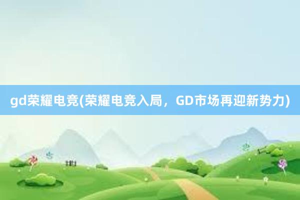 gd荣耀电竞(荣耀电竞入局，GD市场再迎新势力)