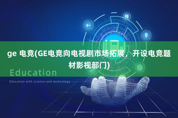 ge 电竞(GE电竞向电视剧市场拓展，开设电竞题材影视部门)