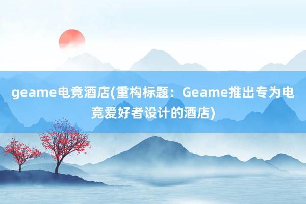 geame电竞酒店(重构标题：Geame推出专为电竞爱好者设计的酒店)