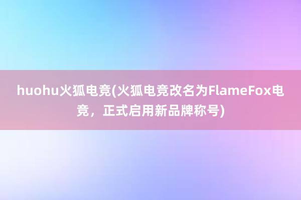 huohu火狐电竞(火狐电竞改名为FlameFox电竞，正式启用新品牌称号)