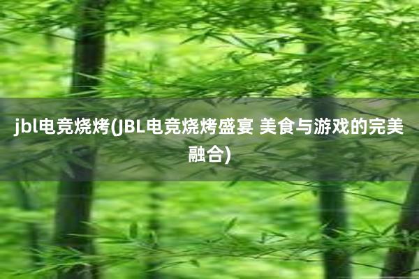 jbl电竞烧烤(JBL电竞烧烤盛宴 美食与游戏的完美融合)