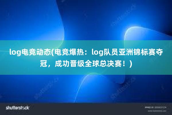 log电竞动态(电竞爆热：log队员亚洲锦标赛夺冠，成功晋级全球总决赛！)