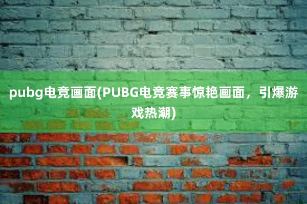 pubg电竞画面(PUBG电竞赛事惊艳画面，引爆游戏热潮)