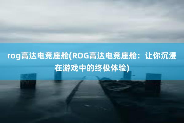 rog高达电竞座舱(ROG高达电竞座舱：让你沉浸在游戏中的终极体验)