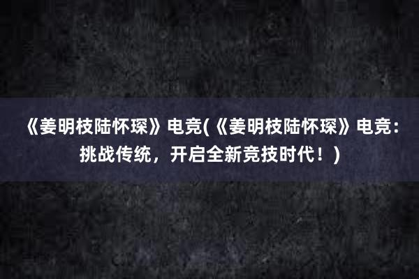 《姜明枝陆怀琛》电竞(《姜明枝陆怀琛》电竞：挑战传统，开启全新竞技时代！)