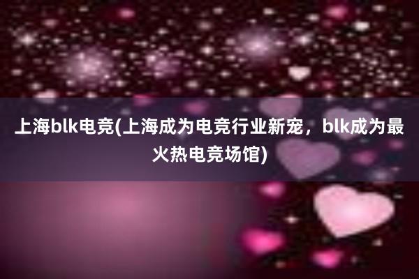 上海blk电竞(上海成为电竞行业新宠，blk成为最火热电竞场馆)