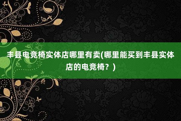 丰县电竞椅实体店哪里有卖(哪里能买到丰县实体店的电竞椅？)