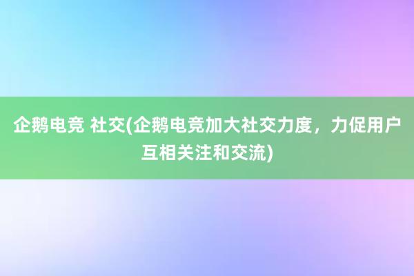 企鹅电竞 社交(企鹅电竞加大社交力度，力促用户互相关注和交流)