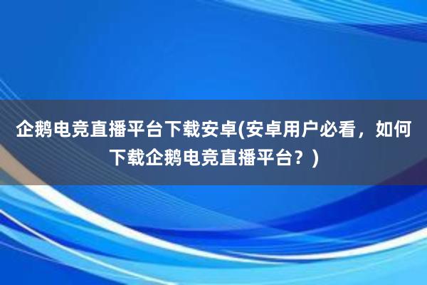 企鹅电竞直播平台下载安卓(安卓用户必看，如何下载企鹅电竞直播平台？)