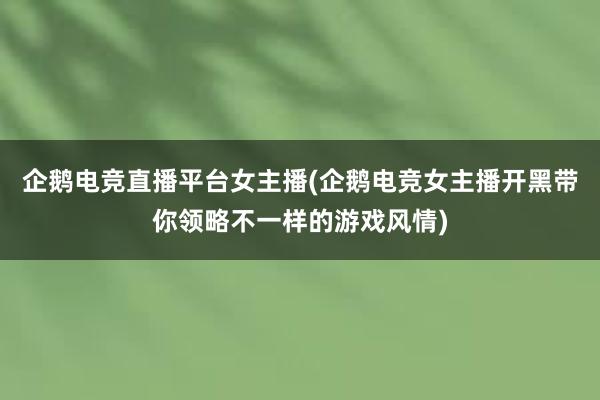 企鹅电竞直播平台女主播(企鹅电竞女主播开黑带你领略不一样的游戏风情)