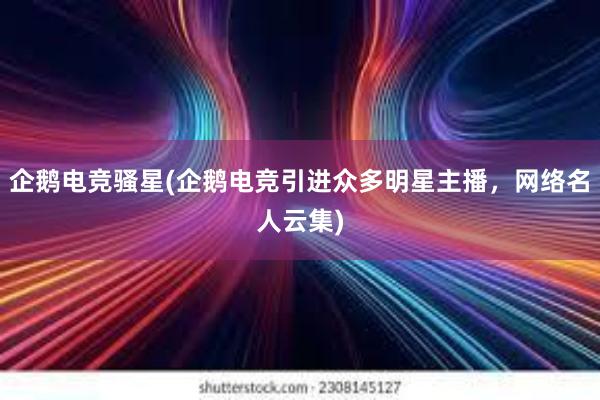 企鹅电竞骚星(企鹅电竞引进众多明星主播，网络名人云集)