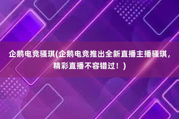 企鹅电竞骚琪(企鹅电竞推出全新直播主播骚琪，精彩直播不容错过！)