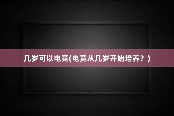 几岁可以电竞(电竞从几岁开始培养？)