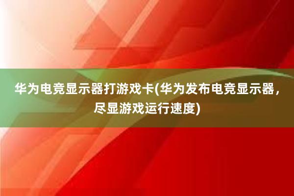 华为电竞显示器打游戏卡(华为发布电竞显示器，尽显游戏运行速度)