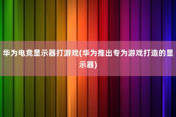 华为电竞显示器打游戏(华为推出专为游戏打造的显示器)