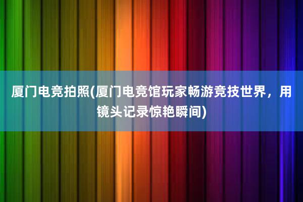 厦门电竞拍照(厦门电竞馆玩家畅游竞技世界，用镜头记录惊艳瞬间)