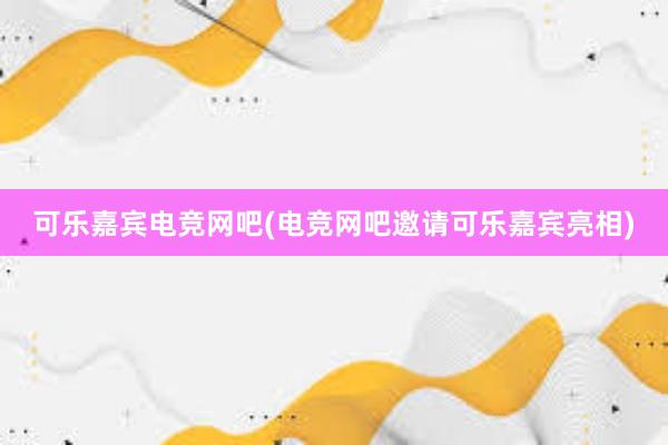 可乐嘉宾电竞网吧(电竞网吧邀请可乐嘉宾亮相)