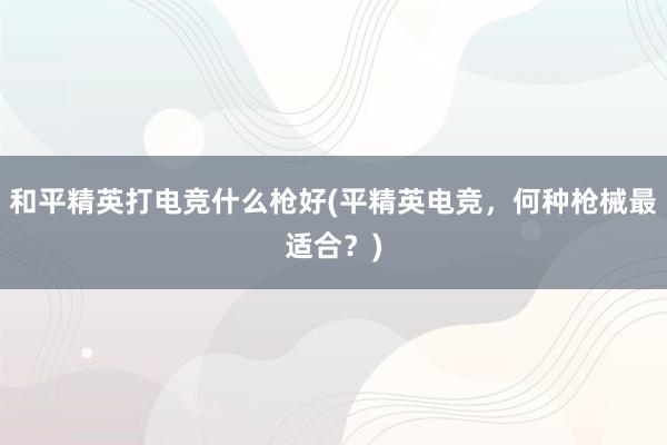 和平精英打电竞什么枪好(平精英电竞，何种枪械最适合？)