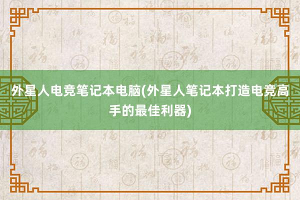 外星人电竞笔记本电脑(外星人笔记本打造电竞高手的最佳利器)