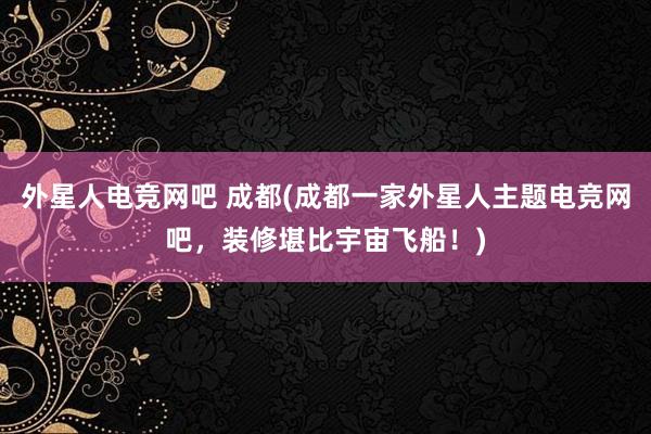 外星人电竞网吧 成都(成都一家外星人主题电竞网吧，装修堪比宇宙飞船！)