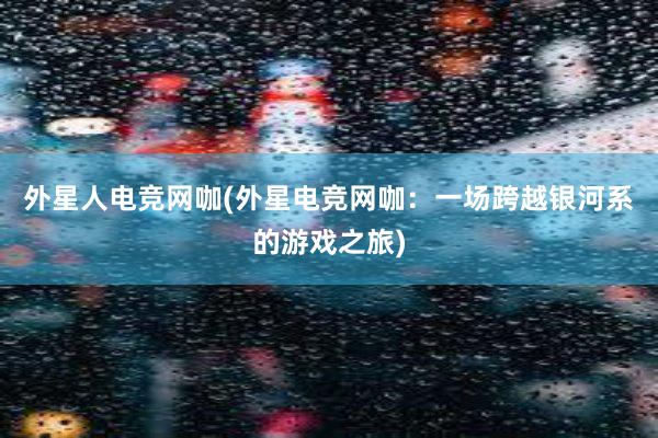 外星人电竞网咖(外星电竞网咖：一场跨越银河系的游戏之旅)