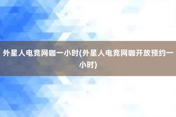 外星人电竞网咖一小时(外星人电竞网咖开放预约一小时)