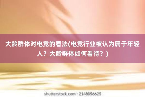 大龄群体对电竞的看法(电竞行业被认为属于年轻人？大龄群体如何看待？)