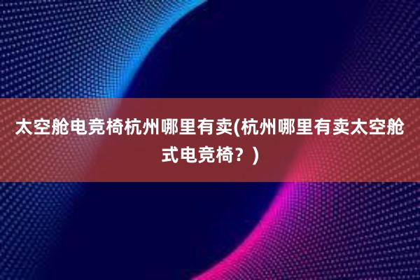 太空舱电竞椅杭州哪里有卖(杭州哪里有卖太空舱式电竞椅？)