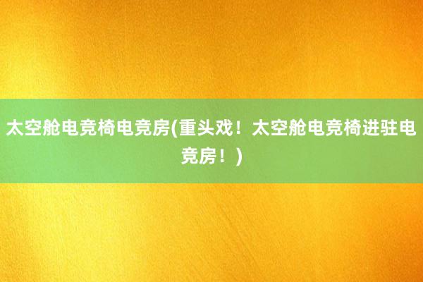 太空舱电竞椅电竞房(重头戏！太空舱电竞椅进驻电竞房！)