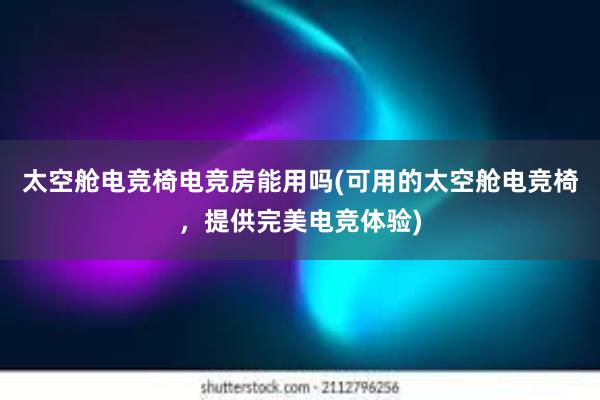 太空舱电竞椅电竞房能用吗(可用的太空舱电竞椅，提供完美电竞体验)