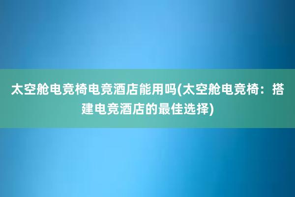 太空舱电竞椅电竞酒店能用吗(太空舱电竞椅：搭建电竞酒店的最佳选择)