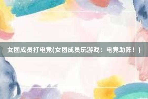 女团成员打电竞(女团成员玩游戏：电竞助阵！)