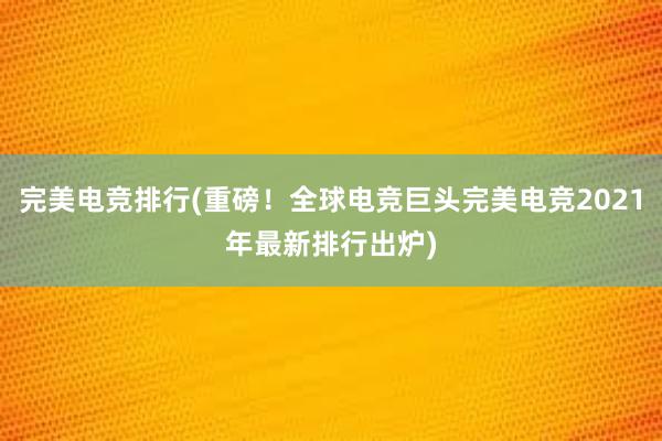 完美电竞排行(重磅！全球电竞巨头完美电竞2021年最新排行出炉)