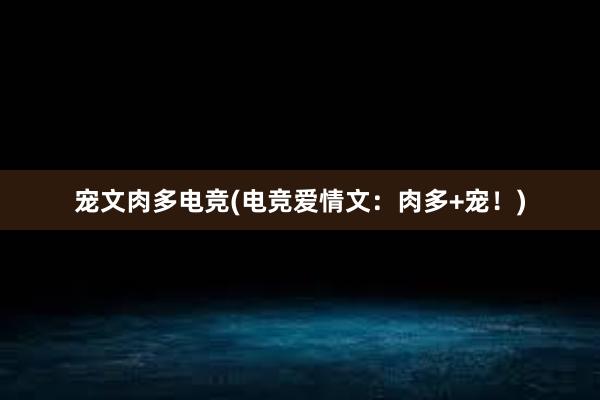 宠文肉多电竞(电竞爱情文：肉多+宠！)