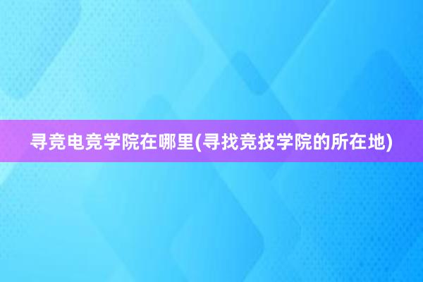 寻竞电竞学院在哪里(寻找竞技学院的所在地)