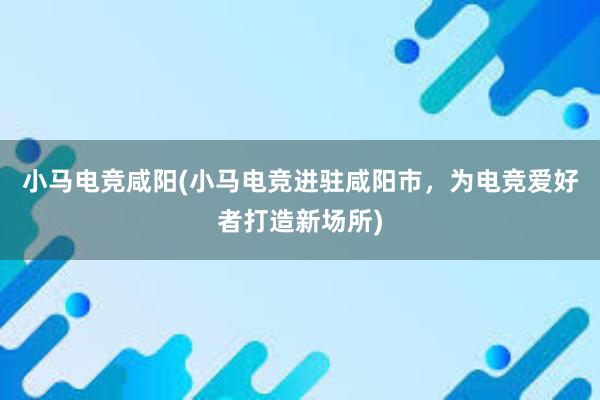 小马电竞咸阳(小马电竞进驻咸阳市，为电竞爱好者打造新场所)