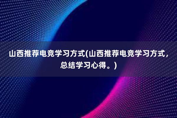 山西推荐电竞学习方式(山西推荐电竞学习方式，总结学习心得。)