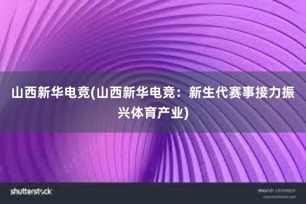 山西新华电竞(山西新华电竞：新生代赛事接力振兴体育产业)