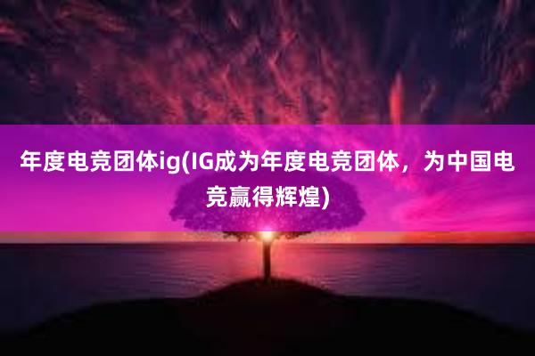 年度电竞团体ig(IG成为年度电竞团体，为中国电竞赢得辉煌)