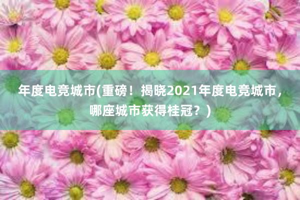 年度电竞城市(重磅！揭晓2021年度电竞城市，哪座城市获得桂冠？)