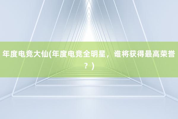 年度电竞大仙(年度电竞全明星，谁将获得最高荣誉？)