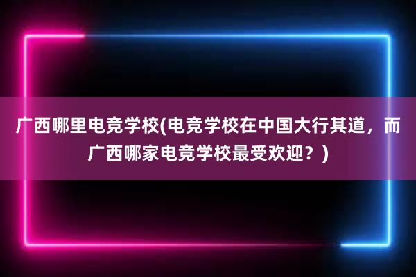 广西哪里电竞学校(电竞学校在中国大行其道，而广西哪家电竞学校最受欢迎？)