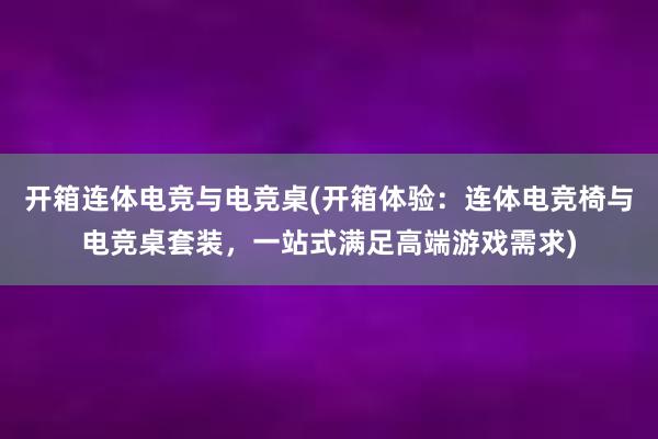 开箱连体电竞与电竞桌(开箱体验：连体电竞椅与电竞桌套装，一站式满足高端游戏需求)