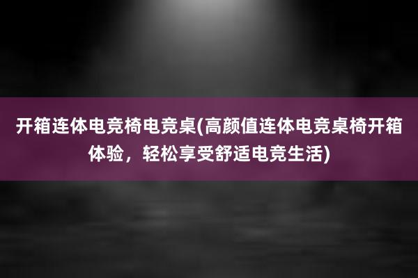 开箱连体电竞椅电竞桌(高颜值连体电竞桌椅开箱体验，轻松享受舒适电竞生活)