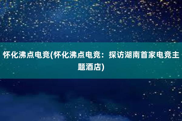 怀化沸点电竞(怀化沸点电竞：探访湖南首家电竞主题酒店)