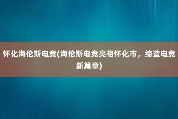 怀化海伦斯电竞(海伦斯电竞亮相怀化市，缔造电竞新篇章)