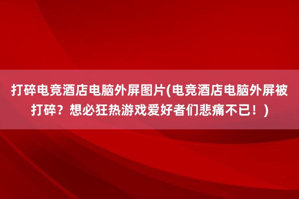 打碎电竞酒店电脑外屏图片(电竞酒店电脑外屏被打碎？想必狂热游戏爱好者们悲痛不已！)