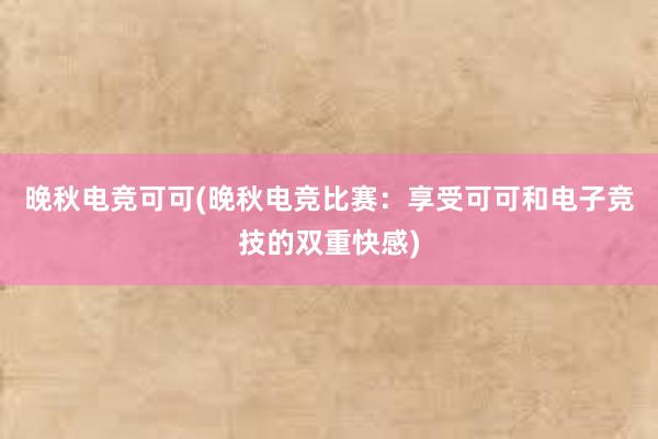 晚秋电竞可可(晚秋电竞比赛：享受可可和电子竞技的双重快感)