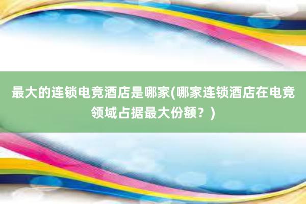 最大的连锁电竞酒店是哪家(哪家连锁酒店在电竞领域占据最大份额？)